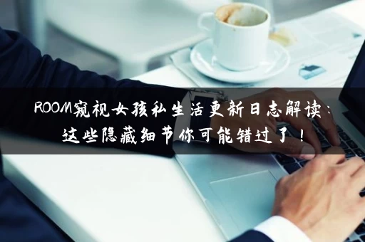 ROOM窥视女孩私生活更新日志解读：这些隐藏细节你可能错过了！
