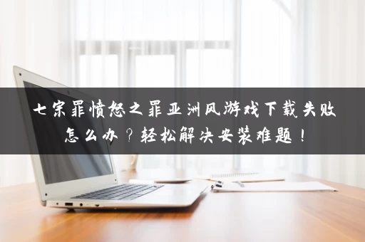 七宗罪愤怒之罪亚洲风游戏下载失败怎么办？轻松解决安装难题！