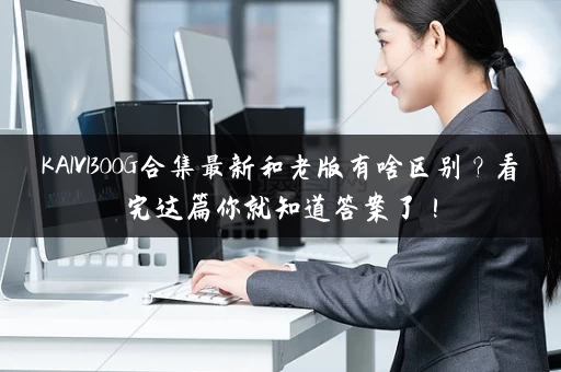 KAIVI300G合集最新和老版有啥区别?看完这篇你就知道答案了! KAIVI300G合集最新和老版有啥区别?看完这篇你就知道答案了!