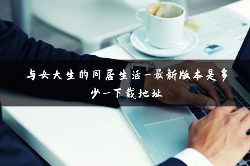 与女大生的同居生活_最新版本是多少_下载地址