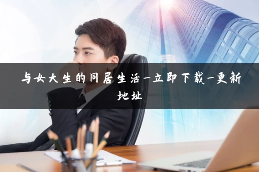 与女大生的同居生活_立即下载_更新地址