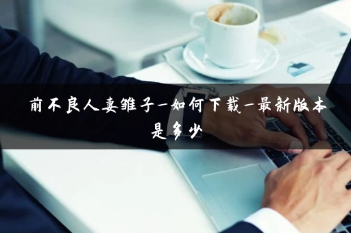 前不良人妻雏子_如何下载_最新版本是多少 前不良人妻雏子_如何下载_最新版本是多少