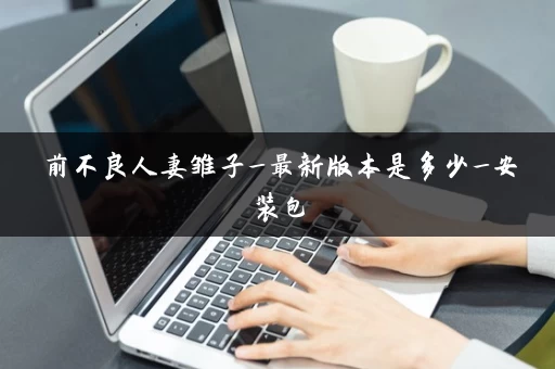 前不良人妻雏子_最新版本是多少_安装包