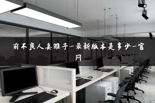 前不良人妻雏子_最新版本是多少_官网