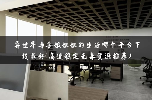 异世界与兽娘姐姐的生活哪个平台下载最好(高速稳定无毒资源推荐) 异世界与兽娘姐姐的生活哪个平台下载最好(高速稳定无毒资源推荐)