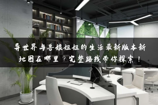 异世界与兽娘姐姐的生活最新版本新地图在哪里?完整路线带你探索! 异世界与兽娘姐姐的生活最新版本新地图在哪里?完整路线带你探索!