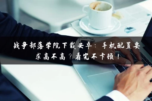战争部落学院下载安卓：手机配置要求高不高？看完不卡顿！