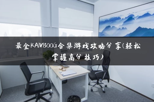 最全KAIVI300G合集游戏攻略分享(轻松掌握高分技巧) 最全KAIVI300G合集游戏攻略分享(轻松掌握高分技巧)