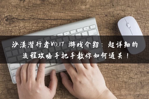 沙漠潜行者V0.17 游戏介绍：超详细的流程攻略手把手教你如何通关！