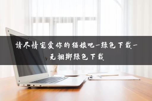 请尽情宠爱你的猫娘吧_绿色下载_无捆绑绿色下载