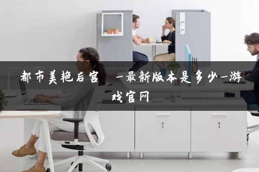 都市美艳后宫  _最新版本是多少_游戏官网