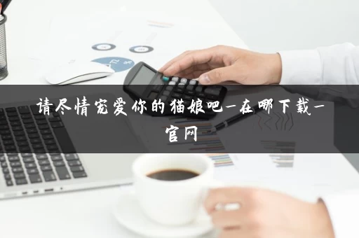 请尽情宠爱你的猫娘吧_在哪下载_官网