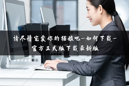 请尽情宠爱你的猫娘吧_如何下载_官方正式版下载最新版 请尽情宠爱你的猫娘吧_如何下载_官方正式版下载最新版