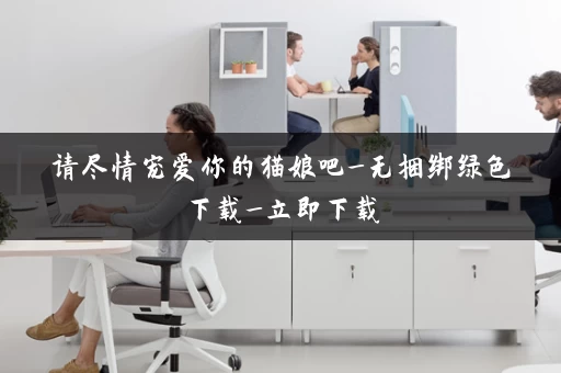 请尽情宠爱你的猫娘吧_无捆绑绿色下载_立即下载