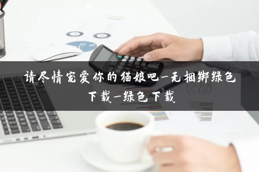 请尽情宠爱你的猫娘吧_无捆绑绿色下载_绿色下载