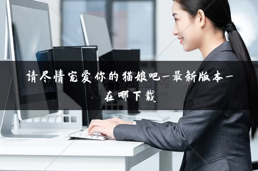 请尽情宠爱你的猫娘吧_最新版本_在哪下载 请尽情宠爱你的猫娘吧_最新版本_在哪下载