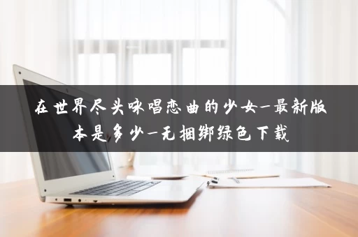 在世界尽头咏唱恋曲的少女_最新版本是多少_无捆绑绿色下载