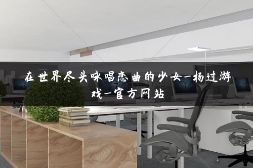 在世界尽头咏唱恋曲的少女_杨过游戏_官方网站