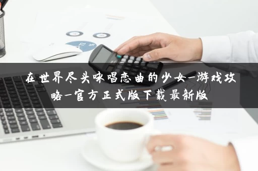 在世界尽头咏唱恋曲的少女_游戏攻略_官方正式版下载最新版