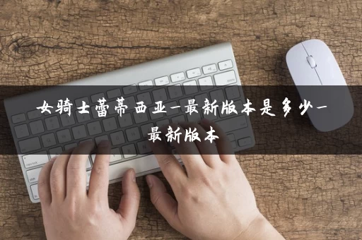 女骑士蕾蒂西亚_最新版本是多少_最新版本 女骑士蕾蒂西亚_最新版本是多少_最新版本