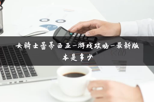 女骑士蕾蒂西亚_游戏攻略_最新版本是多少 女骑士蕾蒂西亚_游戏攻略_最新版本是多少