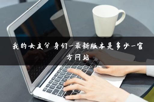 我的女友分身们_最新版本是多少_官方网站