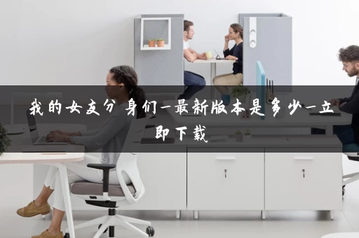 我的女友分身们_最新版本是多少_立即下载