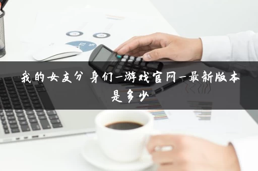 我的女友分身们_游戏官网_最新版本是多少