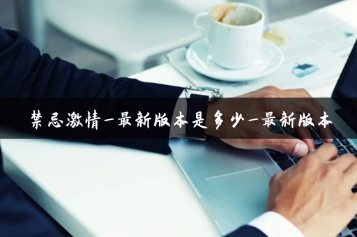 禁忌激情_最新版本是多少_最新版本 禁忌激情_最新版本是多少_最新版本