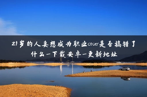 29岁的人妻想成为职业coser是否搞错了什么_下载安卓_更新地址