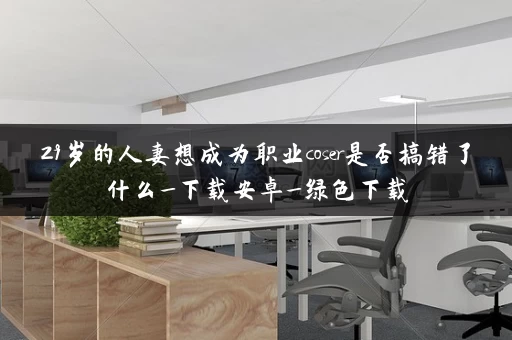 29岁的人妻想成为职业coser是否搞错了什么_下载安卓_绿色下载