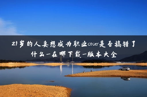 29岁的人妻想成为职业coser是否搞错了什么_在哪下载_版本大全