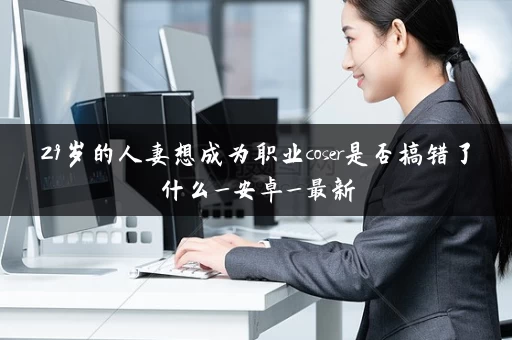 29岁的人妻想成为职业coser是否搞错了什么_安卓_最新