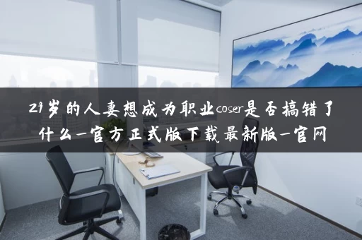 29岁的人妻想成为职业coser是否搞错了什么_官方正式版下载最新版_官网