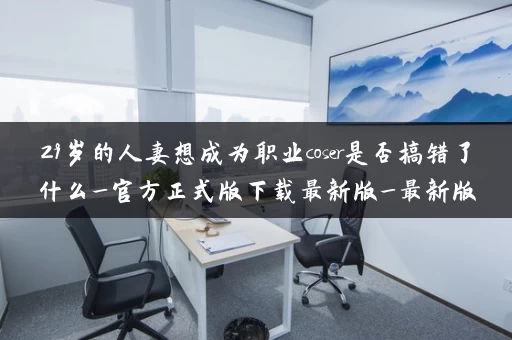 29岁的人妻想成为职业coser是否搞错了什么_官方正式版下载最新版_最新版本是多少