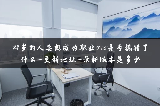29岁的人妻想成为职业coser是否搞错了什么_更新地址_最新版本是多少