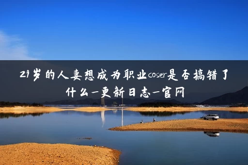 29岁的人妻想成为职业coser是否搞错了什么_更新日志_官网