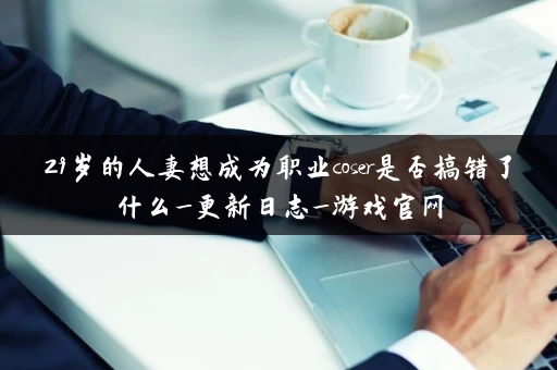 29岁的人妻想成为职业coser是否搞错了什么_更新日志_游戏官网