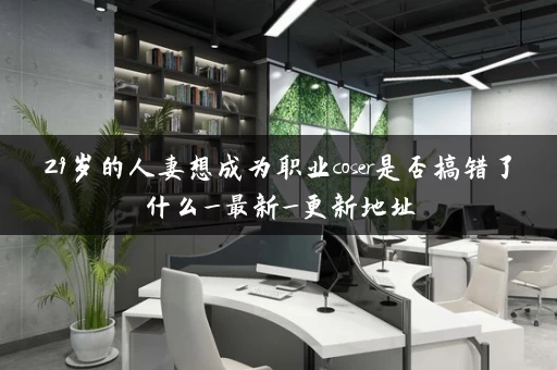 29岁的人妻想成为职业coser是否搞错了什么_最新_更新地址