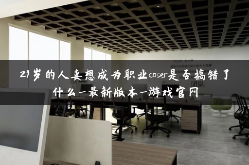 29岁的人妻想成为职业coser是否搞错了什么_最新版本_游戏官网