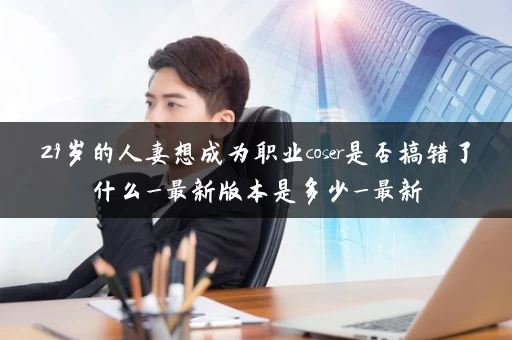 29岁的人妻想成为职业coser是否搞错了什么_最新版本是多少_最新