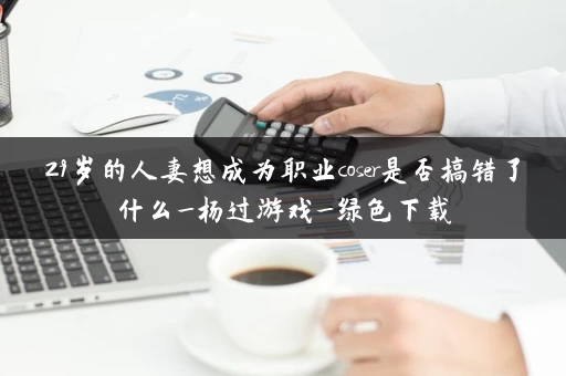 29岁的人妻想成为职业coser是否搞错了什么_杨过游戏_绿色下载 29岁的人妻想成为职业coser是否搞错了什么_杨过游戏_绿色下载