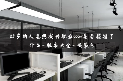 29岁的人妻想成为职业coser是否搞错了什么_版本大全_安装包