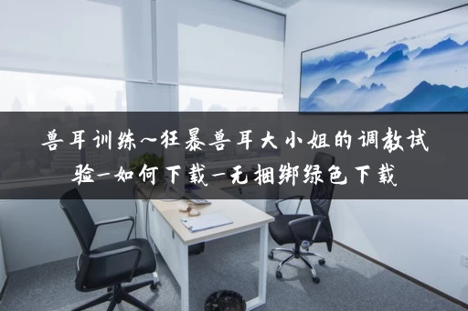 兽耳训练~狂暴兽耳大小姐的调教试验_如何下载_无捆绑绿色下载 兽耳训练~狂暴兽耳大小姐的调教试验_如何下载_无捆绑绿色下载