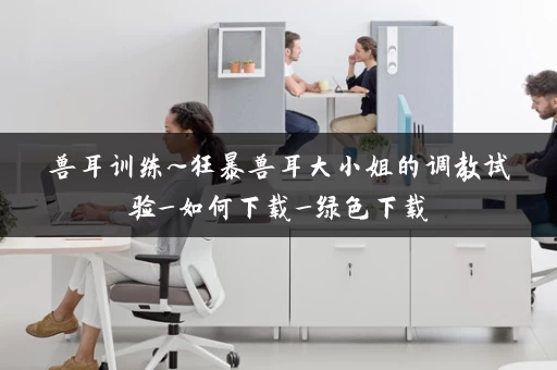 兽耳训练~狂暴兽耳大小姐的调教试验_如何下载_绿色下载 兽耳训练~狂暴兽耳大小姐的调教试验_如何下载_绿色下载