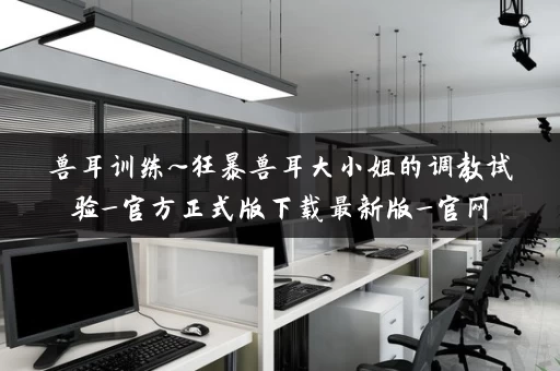 兽耳训练~狂暴兽耳大小姐的调教试验_官方正式版下载最新版_官网