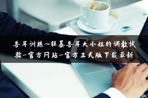 兽耳训练~狂暴兽耳大小姐的调教试验_官方网站_官方正式版下载最新版 兽耳训练~狂暴兽耳大小姐的调教试验_官方网站_官方正式版下载最新版