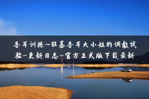 兽耳训练~狂暴兽耳大小姐的调教试验_更新日志_官方正式版下载最新版