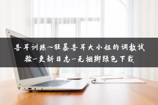 兽耳训练~狂暴兽耳大小姐的调教试验_更新日志_无捆绑绿色下载
