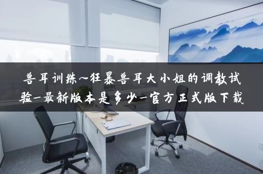 兽耳训练~狂暴兽耳大小姐的调教试验_最新版本是多少_官方正式版下载最新版 兽耳训练~狂暴兽耳大小姐的调教试验_最新版本是多少_官方正式版下载最新版